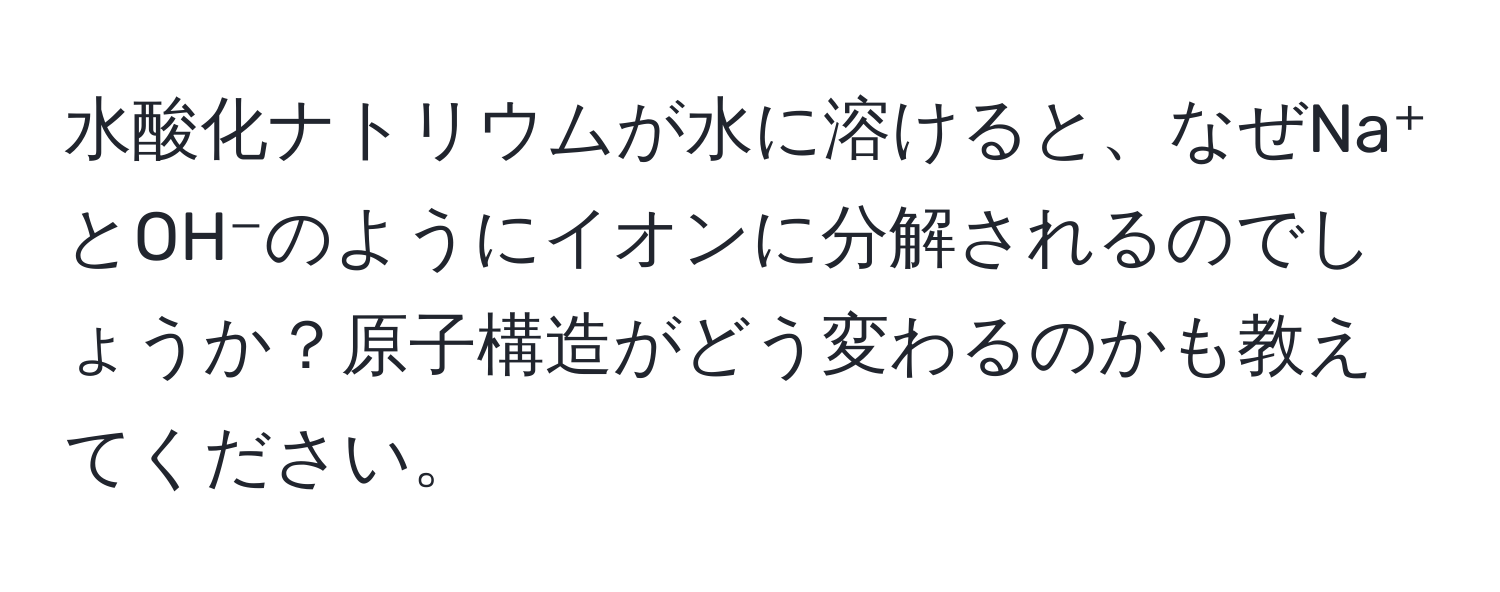 水酸化ナトリウムが水に溶けると、なぜNa⁺とOH⁻のようにイオンに分解されるのでしょうか？原子構造がどう変わるのかも教えてください。