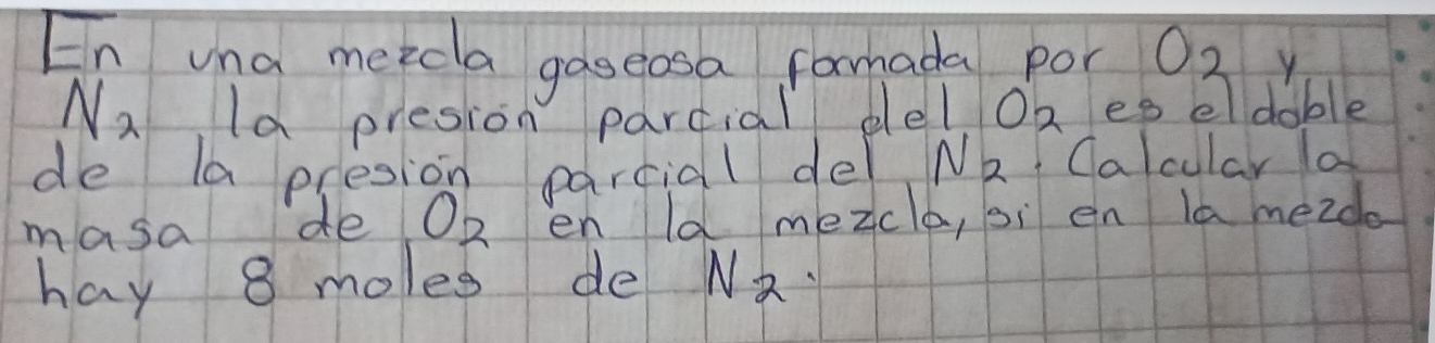 En una meecla gaseosa formada por O_2 y
N_2 Ia presion parcial del O_2 es eldable 
de la presion parcial de N_2 Calcular a 
masa de O_2 en ld mezclo, sì en la mezdo 
hay 8 moles de N_2.