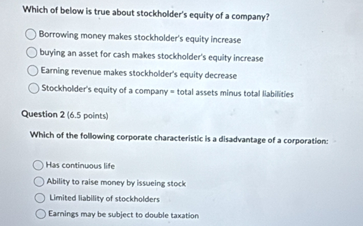 Which of below is true about stockholder's equity of a company?
Borrowing money makes stockholder's equity increase
buying an asset for cash makes stockholder's equity increase
Earning revenue makes stockholder's equity decrease
Stockholder's equity of a company = total assets minus total liabilities
Question 2 (6.5 points)
Which of the following corporate characteristic is a disadvantage of a corporation:
Has continuous life
Ability to raise money by issueing stock
Limited liability of stockholders
Earnings may be subject to double taxation