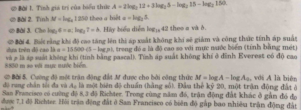 Tính giá trị của biểu thức A=2log _212+3log _25-log _215-log _2150. 
Bài 2. Tính M=log _41250 theo a biết a=log _25. 
Bài 3. Cho log _26=a; log _27=b Hãy biểu diễn log _1842 theo a và b. 
Bời 4. Biết rằng khi độ cao tăng lên thì áp xuất không khí sẽ giảm và công thức tính áp suất 
dựa trên độ cao là a=15500· (5-log p) A trong đó a là độ cao so với mực nước biển (tính bằng mét) 
và p là áp suất không khí (tính bằng pascal). Tính áp suất không khí ở đinh Everest có độ cao
8850 m so với mực nước biển. 
Bài 5. Cường độ một trận động đất M được cho bởi công thức M=log A-log A_0 , với A là biên 
độ rung chấn tôi đa và A_0 là một biên độ chuẩn (hằng số). Đầu thế kỷ 20, một trận động đất ở 
San Francisco có cường độ 8, 3 độ Richter. Trong cùng năm đó, trận động đất khác ở gần đó đo 
được 7,1 độ Richter. Hỏi trận động đất ở San Francisco có biên độ gấp bao nhiêu trận động đất