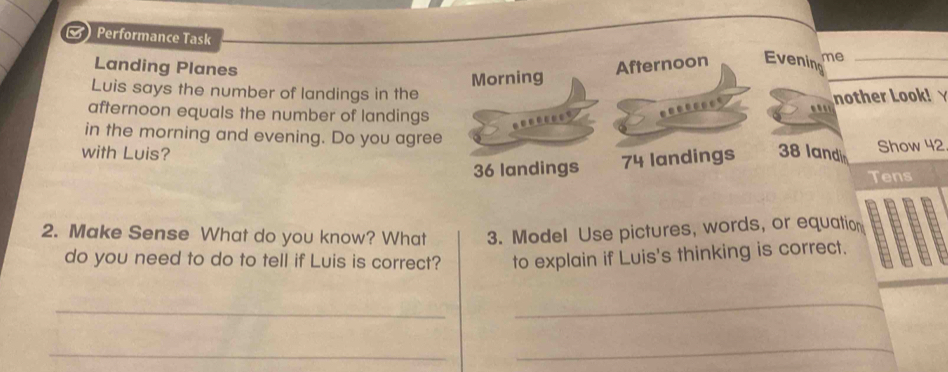  Performance Task
Landing Planes Afternoon Evening me_
Morning
Luis says the number of landings in the
nother Look! Y
afternoon equals the number of landings
in the morning and evening. Do you agree
with Luis? 38 landi Show 42
36 landings 74 landings
Tens
2. Make Sense What do you know? What 3. Model Use pictures, words, or equation
do you need to do to tell if Luis is correct? to explain if Luis's thinking is correct.
_
_
_
_