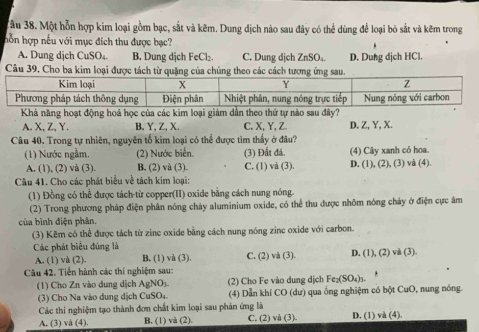 ầu 38. Một hỗn hợp kim loại gồm bạc, sắt và kẽm. Dung dịch nào sau đây có thể dùng để loại bỏ sắt và kẽm trong
hỗn hợp nếu với mục đích thu được bạc?
A. Dung dịch CuSO₄. B. Dung dịch FeCl₂. C. Dung dịch ZnSO_4. D. Dung dịch HCl.
Câu 39. Cho ba kim loại được tách từ quặng của chúng theo các cách tương ứng sau.
Khả năng hoạt động hoá học của các kim loại giảm dần theo thứ tự nào sau đây?
A. X, Z, Y. B. Y, Z, X. C. X, Y, Z. D. Z, Y, X.
Câu 40. Trong tự nhiên, nguyên tố kim loại có thể được tìm thấy ở đâu?
(1) Nước ngầm. (2) Nước biển. (3) Đất đá. (4) Cây xanh có hoa.
A. (1), (2) và (3). B. (2) và (3). C. (1) và (3). D. (1), (2), (3) và (4).
Câu 41. Cho các phát biểu về tách kim loại:
(1) Đồng có thể được tách từ copper(II) oxide bằng cách nung nóng.
(2) Trong phương pháp điện phân nóng chảy aluminium oxide, có thể thu được nhôm nóng chảy ở điện cực âm
của bình điện phân.
(3) Kẽm có thể được tách từ zinc oxide bằng cách nung nóng zinc oxide với carbon.
Các phát biểu đúng là
A. (1) và (2). B. (1) và (3). C. (2) và (3). D. (1), (2) và (3).
Câu 42. Tiến hành các thí nghiệm sau:
(1) Cho Zn vào dung dịch AgNO_3. (2) Cho Fe vào dung dịch Fe_2(SO_4)_3.
(3) Cho Na vào dung dịch CuSO_4. (4) Dẫn khí CO (dư) qua ống nghiệm có bột CuO, nung nóng.
Các thí nghiệm tạo thành đơn chất kim loại sau phản ứng là
A. (3) và (4). B. (1) và (2). C. (2) và (3). D. (1) và (4).