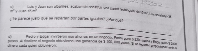 Luis y Juan son albañilles, acaban de construir una pared rectangular de 50m^2 , Luis construyo 35
m^2 y Juan 15m^2. 
¿Te parece justo que se repartan por partes iguales? ¿Por qué? 
_ 
_ 
Pedro y Edgar invirtieron sus ahorros en un negocio. Pedro puso $ 2200 pesos y Edgarpuso $ 2800
pesos. Al finalizar el negocio obtuvieron una ganancia de $ 100, 000 pesos. $l se reparten proporcionalmente el 
dinero cada quien obtuvieron: