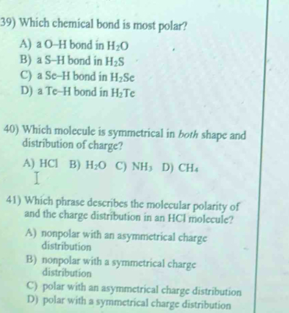 Which chemical bond is most polar?
A) a O-H bond in H_2O
B) a S-H bond in H_2S
C) a Se-H bond in H_2 Se
D) a Te-H bond in H_2 Te
40) Which molecule is symmetrical in both shape and
distribution of charge?
A) HCl (B) H_2O C) NH_3 D) CH_4
41) Which phrase describes the molecular polarity of
and the charge distribution in an HCl molecule?
A) nonpolar with an asymmetrical charge
distribution
B) nonpolar with a symmetrical charge
distribution
C) polar with an asymmetrical charge distribution
D) polar with a symmetrical charge distribution