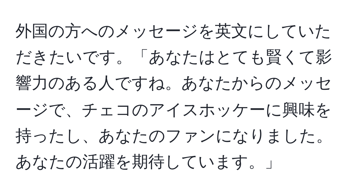 外国の方へのメッセージを英文にしていただきたいです。「あなたはとても賢くて影響力のある人ですね。あなたからのメッセージで、チェコのアイスホッケーに興味を持ったし、あなたのファンになりました。あなたの活躍を期待しています。」