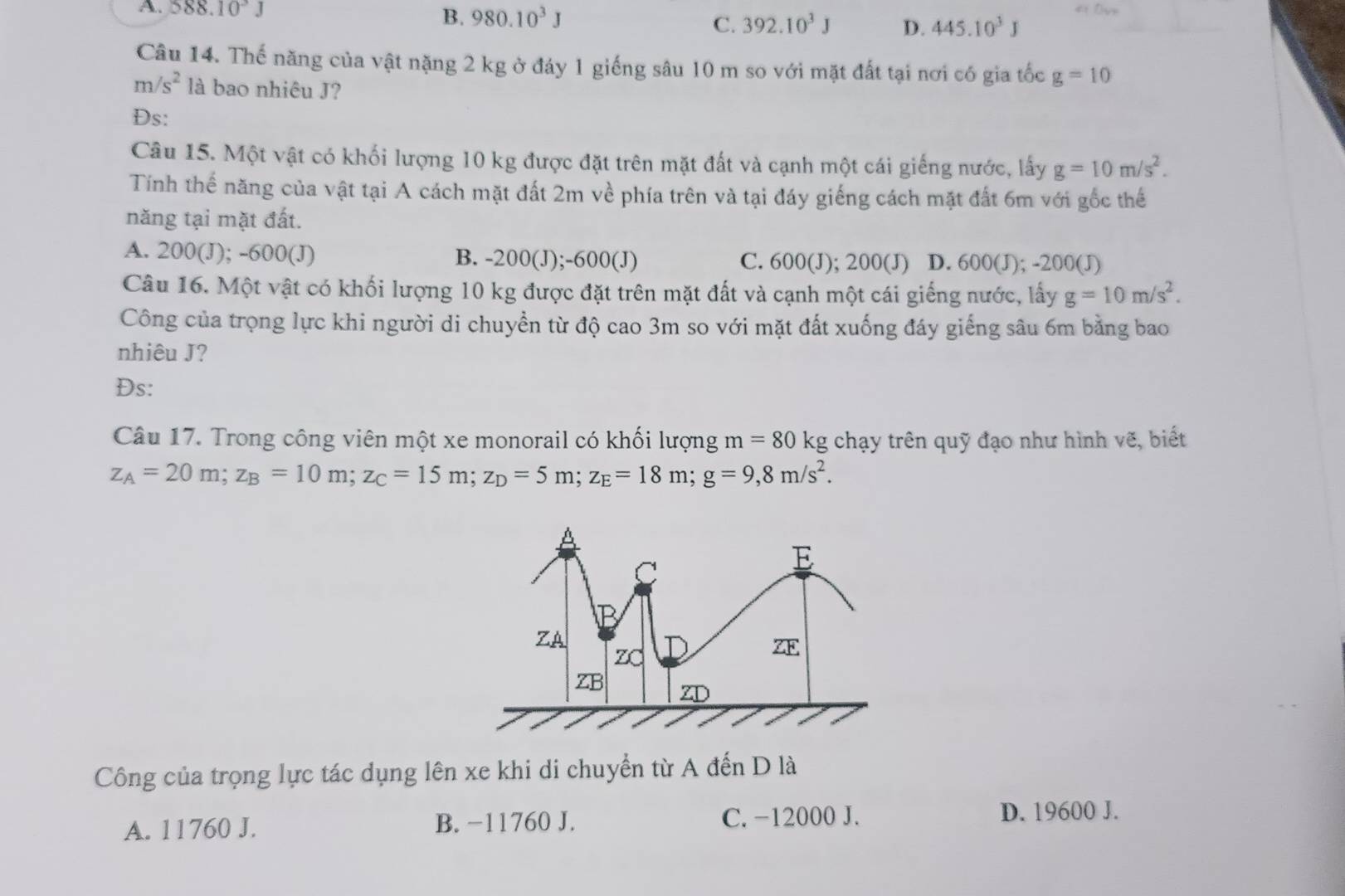 B.
A. 58 8.10^3J 980.10^3J 392.10^3J D. 445.10^3J
C.
Câu 14. Thế năng của vật nặng 2 kg ở đáy 1 giếng sâu 10 m so với mặt đất tại nơi có gia tốc g=10
m/s^2 là bao nhiêu J?
Đs:
Câu 15. Một vật có khối lượng 10 kg được đặt trên mặt đất và cạnh một cái giếng nước, lấy g=10m/s^2. 
Tính thế năng của vật tại A cách mặt đất 2m về phía trên và tại đáy giếng cách mặt đất 6m với gốc thế
năng tại mặt đất.
A. 200(J); -600 (J) B. -200(J); -600 (J) C. 600(J); 200(J) D. 600(J); -200(J)
Câu 16. Một vật có khối lượng 10 kg được đặt trên mặt đất và cạnh một cái giếng nước, lấy g=10m/s^2. 
Công của trọng lực khi người di chuyền từ độ cao 3m so với mặt đất xuống đáy giếng sâu 6m bằng bao
nhiêu J?
Đs:
Câu 17. Trong công viên một xe monorail có khối lượng m=80kg g chạy trên quỹ đạo như hình vẽ, biết
z_A=20m; z_B=10m; z_C=15m; z_D=5m; z_E=18m; g=9, 8m/s^2. 
Công của trọng lực tác dụng lên xe khi di chuyển từ A đến D là
C. -12000 J.
A. 11760 J. B. −11760 J. D. 19600 J.