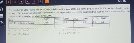 1 2 3 4 5 6 55:45
The number of VHS movie rentals has declined since the year 2000 due to the popularity of DVDs, as the following table
shows. Use a graphing calculator to determine the exponential regression equation that best fits the VHS rental data. Let
y=9.79(0.8213)^circ 
C. y-9.75(0.8197)^x
b. y=9.75197)^circ  d. y=9.75(0.0821J)^8