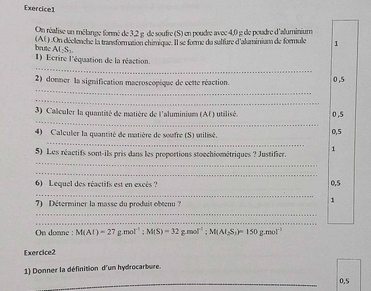 On réalise un mélange formé de 3,2 g de soufre (S) en poudre avec 4,0 g de poudre d'aluminium 
(At ) .On déclenche la transformation chimique. Il se forme du sulfure d'aluminium de formule 1 
brute A(_2S_3. 
_ 
1) Ecrire l'équation de la réaction. 
_ 
2) donner la signification macroscopique de cette réaction. 0 ,5
_ 
_ 
3) Calculer la quantité de matière de l'aluminium (Af) utilisé. 0 ,5
_ 
4) Calculer la quantité de matière de soufre (S) utilisé. 0,5
1 
_ 
5) Les réactifs sont-ils pris dans les proportions stoechiométriques ? Justifier. 
_ 
6) Lequel des réactifs est en excès ? 0,5
_ 
7) Déterminer la masse du produit obtenu ? 
1 
_ 
_ 
On donne : M(Al)=27g.mol^(-1); M(S)=32g.mol^(-1); M(Al_2S_3)=150g.mol^(-1)
Exercice2 
1) Donner la définition d’un hydrocarbure. 
_
0,5
