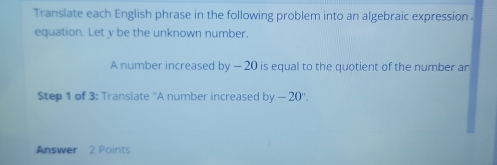 Translate each English phrase in the following problem into an algebraic expression . 
equation. Let y be the unknown number. 
A number increased by - 20 is equal to the quotient of the number an 
Step 1 of 3 : Translate ''A number increased by-20°. 
Answer 2 Points