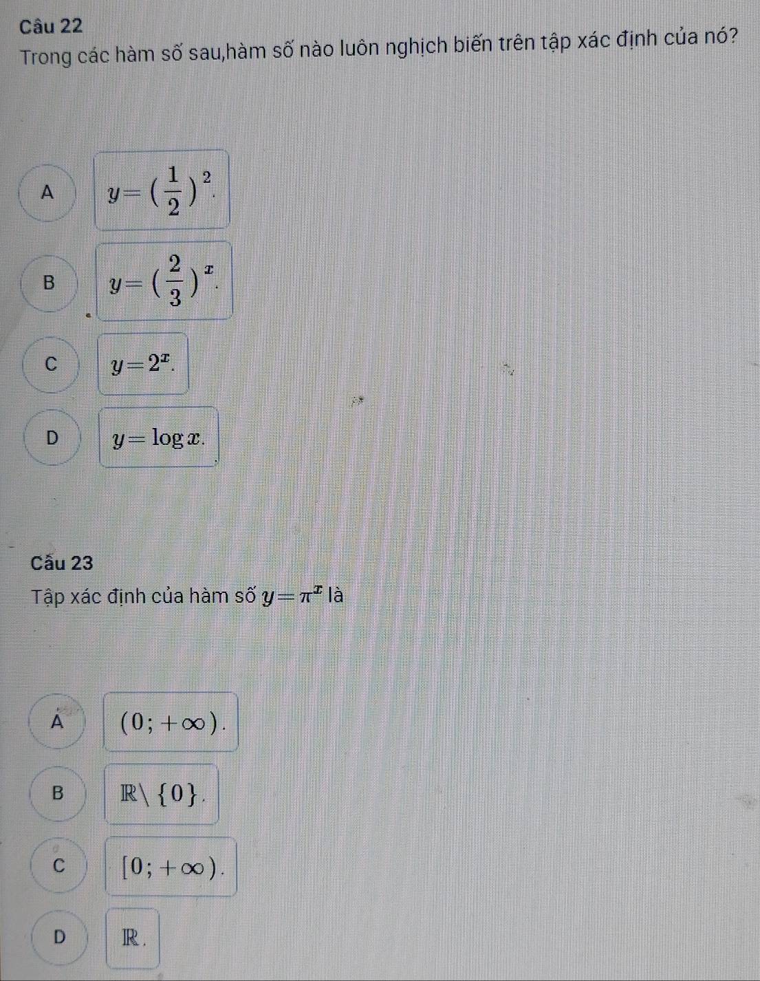 Trong các hàm số sau,hàm số nào luôn nghịch biến trên tập xác định của nó?
A y=( 1/2 )^2
B y=( 2/3 )^x.
C y=2^x.
D y=log x. 
Cầu 23
Tập xác định của hàm số y=π^x|dot a
A (0;+∈fty ).
B R| 0.
C [0;+∈fty ).
D R.