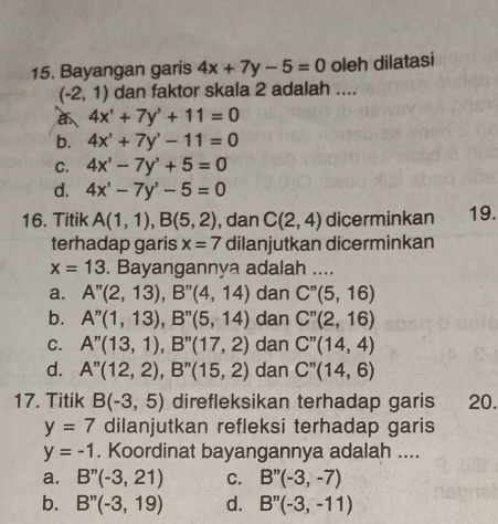 Bayangan garis 4x+7y-5=0 oleh dilatasi
(-2,1) dan faktor skala 2 adalah ....
4x^1+7y^3+11=0
b. 4x'+7y'-11=0
C. 4x^3-7y^3+5=0
d. 4x'-7y'-5=0
16. Titik A(1,1), B(5,2) , dan C(2,4) dicerminkan 19.
terhadap garis x=7 dilanjutkan dicerminkan
x=13. Bayangannya adalah ....
a. A''(2,13), B''(4,14) dan C''(5,16)
b. A''(1,13), B''(5,14) dan C''(2,16)
C. A''(13,1), B''(17,2) dan C''(14,4)
d. A''(12,2), B''(15,2) dan C''(14,6)
17. Titik B(-3,5) direfleksikan terhadap garis 20.
y=7 dilanjutkan refleksi terhadap garis
y=-1. Koordinat bayangannya adalah ....
a. B''(-3,21) C. B''(-3,-7)
b. B''(-3,19) d. B''(-3,-11)