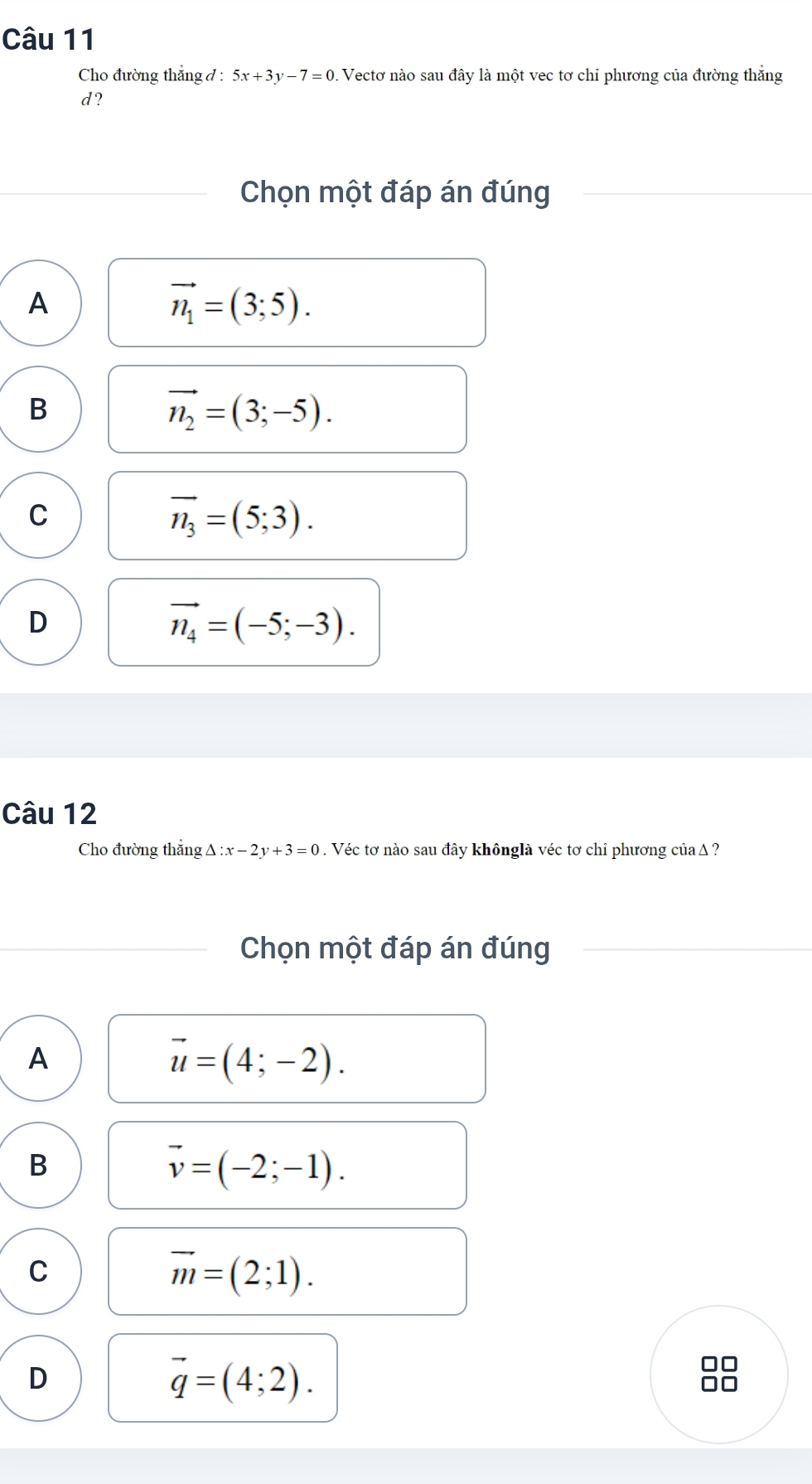 Cho đường thắng đ : 5x+3y-7=0 1 Vectơ nào sau đây là một vec tơ chỉ phương của đường thắng
d ?
Chọn một đáp án đúng
A
vector n_1=(3;5).
B
vector n_2=(3;-5).
C
overline n_3=(5;3).
D
vector n_4=(-5;-3). 
Câu 12
Cho đường thẳng Δ : :x-2y+3=0. Véc tơ nào sau đây khônglà véc tơ chỉ phương của Δ ?
Chọn một đáp án đúng
A
vector u=(4;-2).
B
vector v=(-2;-1).
C
vector m=(2;1).
D
vector q=(4;2).