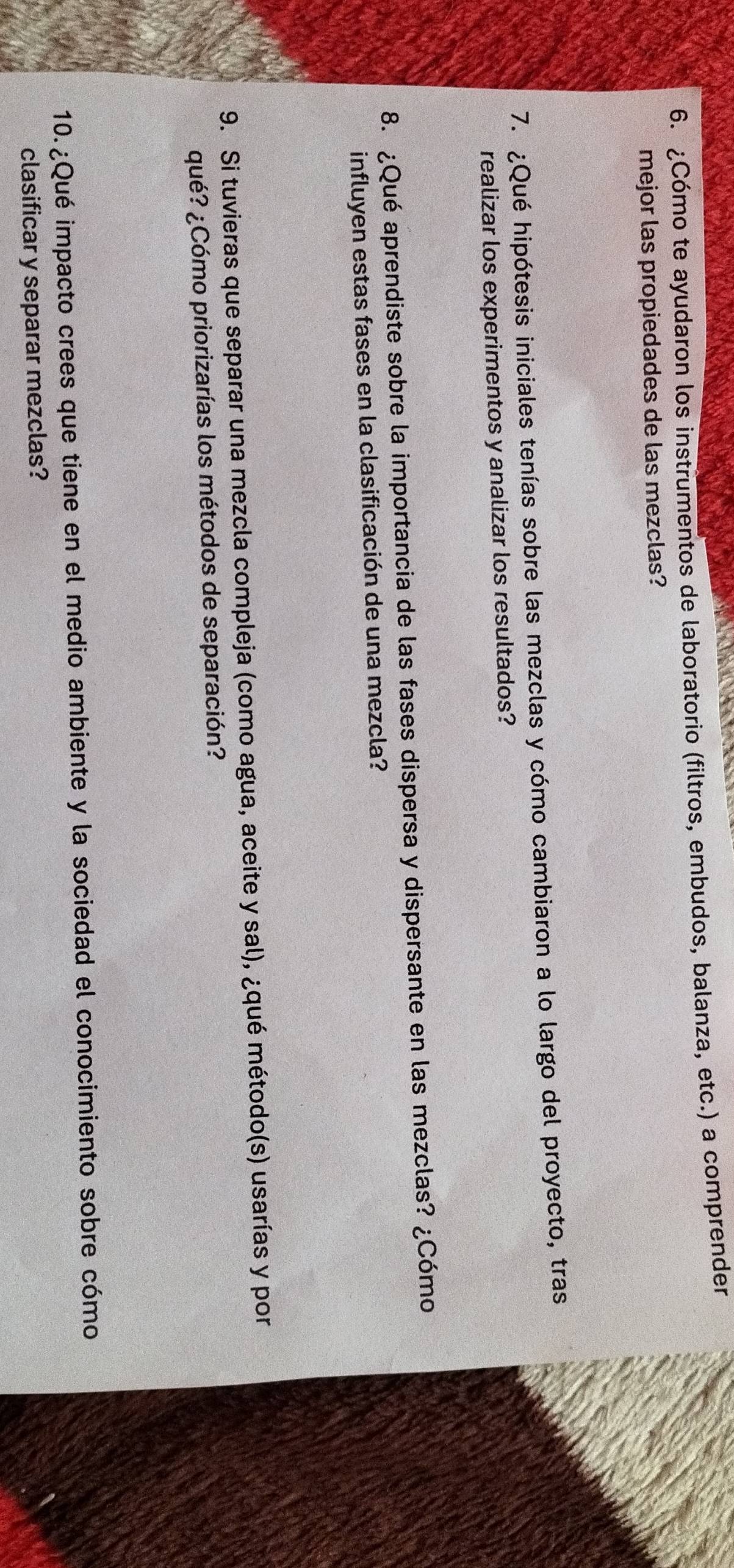¿Cómo te ayudaron los instrumentos de laboratorio (filtros, embudos, balanza, etc.) a comprender 
mejor las propiedades de las mezclas? 
7. ¿Qué hipótesis iniciales tenías sobre las mezclas y cómo cambiaron a lo largo del proyecto, tras 
realizar los experimentos y analizar los resultados? 
8. ¿Qué aprendiste sobre la importancia de las fases dispersa y dispersante en las mezclas? ¿Cómo 
influyen estas fases en la clasificación de una mezcla? 
9. Si tuvieras que separar una mezcla compleja (como agua, aceite y sal), ¿qué método(s) usarías y por 
¿qué? ¿Cómo priorizarías los métodos de separación? 
10. ¿Qué impacto crees que tiene en el medio ambiente y la sociedad el conocimiento sobre cómo 
clasificar y separar mezclas?