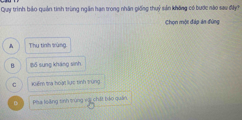 Quy trình bảo quản tinh trùng ngắn hạn trong nhân giống thuỷ sản không có bước nào sau đây?
Chọn một đáp án đúng
A Thu tinh trùng.
B Bố sung kháng sinh.
C Kiểm tra hoạt lực tinh trùng.
D Pha loãng tinh trùng với chất bảo quản,