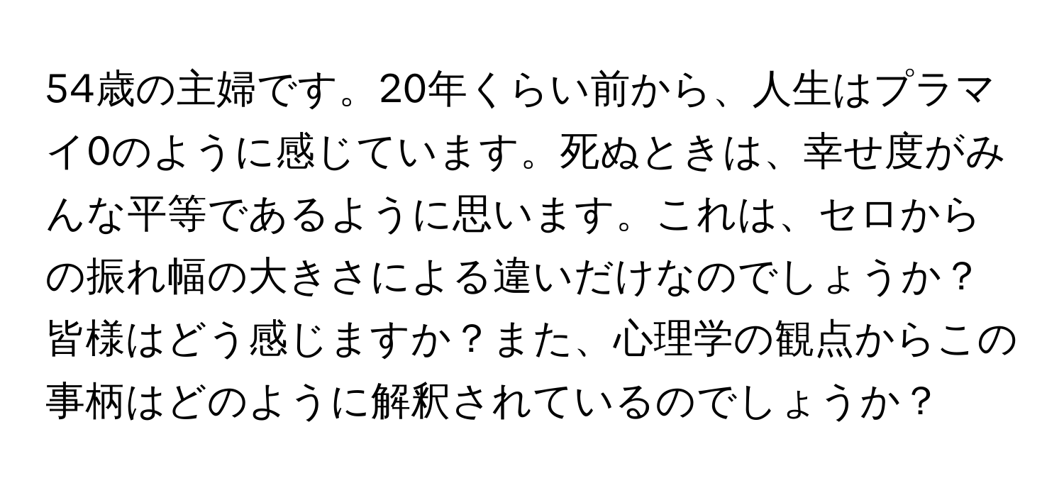 54歳の主婦です。20年くらい前から、人生はプラマイ0のように感じています。死ぬときは、幸せ度がみんな平等であるように思います。これは、セロからの振れ幅の大きさによる違いだけなのでしょうか？皆様はどう感じますか？また、心理学の観点からこの事柄はどのように解釈されているのでしょうか？