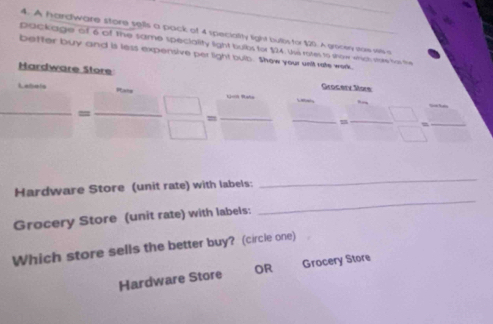 A hardware store sells a pack of 4 speciality light bulbs for $20. A grocen saw wa
package of 6 of The same speciality light bulbs for $24. Ui rotes to show which vore fas the
better buy and is less expensive per light bulb. Shew your wnit rate wak
Hardware Store
Grocery Store
 □ /□  = □ /□  = □ /□   _ 
! :frac  □ =_  
Hardware Store (unit rate) with labels:
_
Grocery Store (unit rate) with labels:
_
Which store sells the better buy? (circle one)
Hardware Store OR Grocery Store