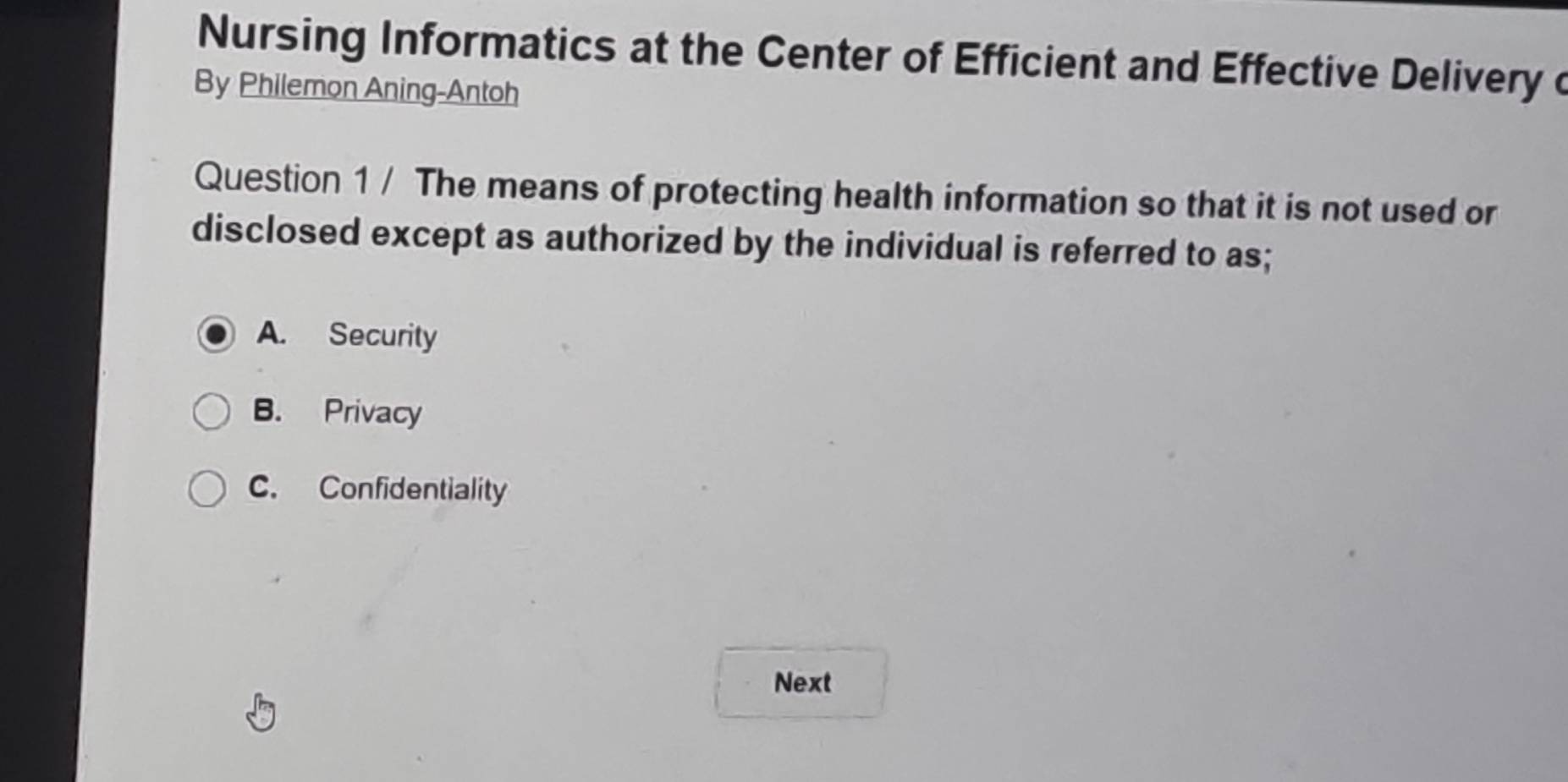 Nursing Informatics at the Center of Efficient and Effective Delivery c
By Philemon Aning-Antoh
Question 1 / The means of protecting health information so that it is not used or
disclosed except as authorized by the individual is referred to as;
A. Security
B. Privacy
C. Confidentiality
Next