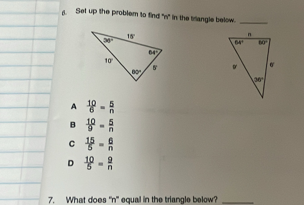 Set up the problem to find “n” in the triangle below._
A  10/6 = 5/n 
B  10/9 = 5/n 
C  15/5 = 6/n 
D  10/5 = 9/n 
7. What does “n” equal in the triangle below?_