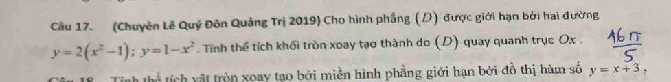 (Chuyên Lê Quý Đôn Quảng Trị 2019) Cho hình phẳng (D) được giới hạn bởi hai đường
y=2(x^2-1); y=1-x^2. Tính thể tích khối tròn xoay tạo thành do (D) quay quanh trục Ox.
+ln  2/3  tích vật tròn xoay tạo bởi miền hình phẳng giới hạn bởi đồ thị hàm số y=x+3,