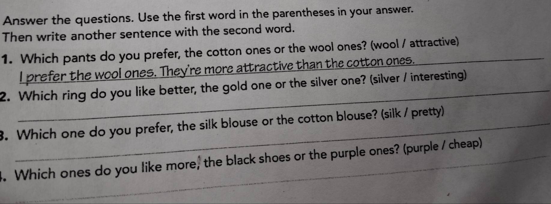 Answer the questions. Use the first word in the parentheses in your answer. 
Then write another sentence with the second word. 
1. Which pants do you prefer, the cotton ones or the wool ones? (wool / attractive) 
_ 
I prefer the wool ones. They're more attractive than the cotton ones. 
2. Which ring do you like better, the gold one or the silver one? (silver / interesting) 
8. Which one do you prefer, the silk blouse or the cotton blouse? (silk / pretty) 
_ 
3. Which ones do you like more, the black shoes or the purple ones? (purple / cheap) 
_ 
_