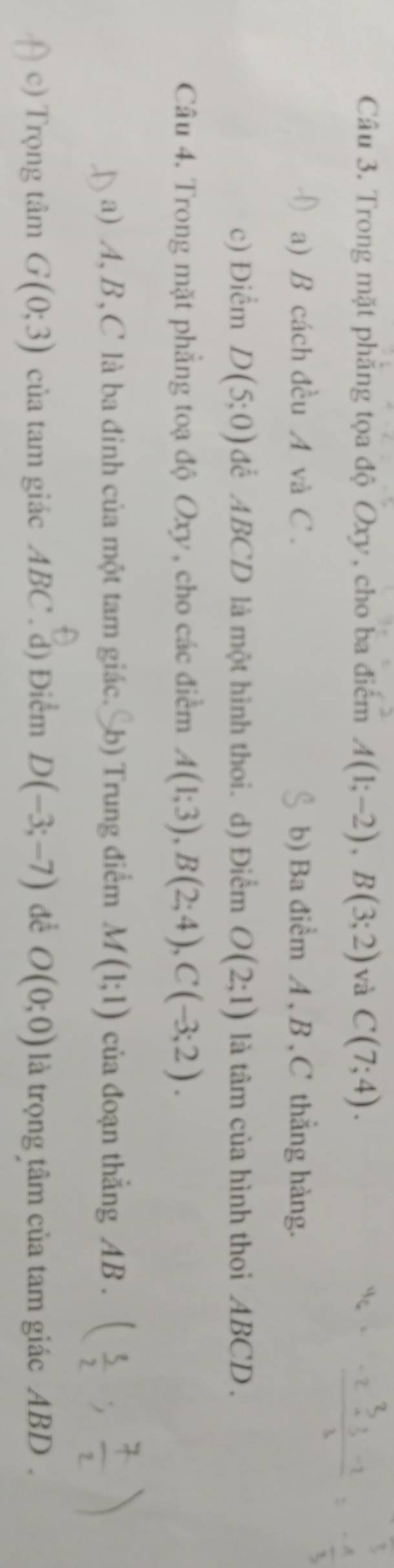 Trong mặt phẳng tọa độ Oxy, cho ba điểm A(1;-2), B(3;2) và C(7;4).
a) B cách đều A và C. b) Ba điểm A , B , C thẳng hàng.
c) Điểm D(5;0) để ABCD là một hình thoi. d) Điểm O(2;1) là tâm của hình thoi ABCD.
Câu 4. Trong mặt phẳng toạ độ Oxy , cho các điểm A(1;3), B(2;4), C(-3;2).
a) A, B, C là ba đinh của một tam giác. b) Trung điểm M(1;1) của đoạn thắng AB.
c) Trọng tâm G(0;3) của tam giác ABC. d) Điểm D(-3;-7) để O(0;0) là trọng tâm của tam giác ABD.