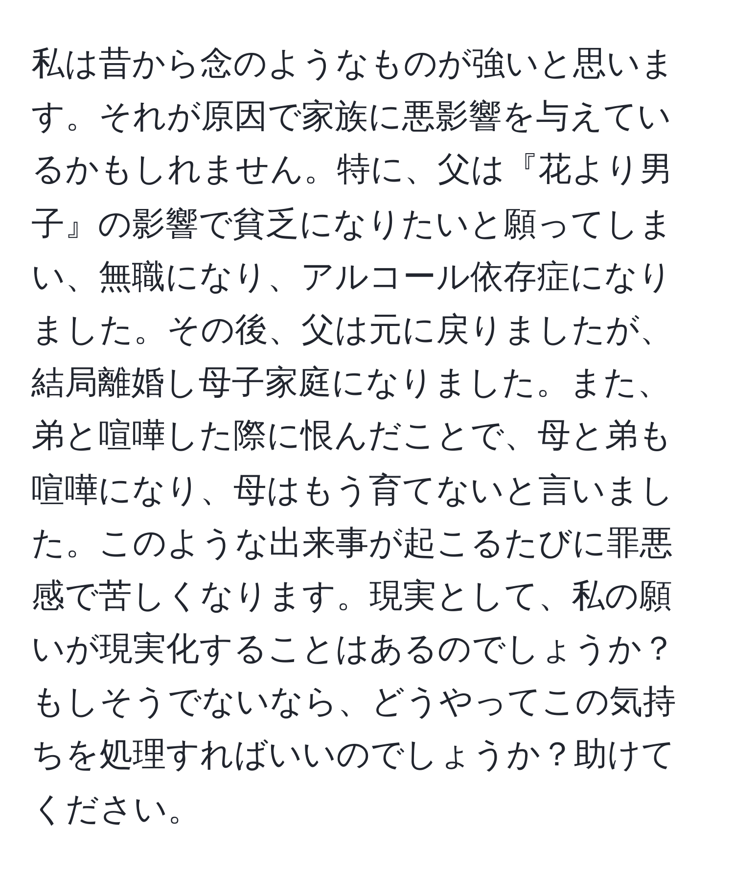 私は昔から念のようなものが強いと思います。それが原因で家族に悪影響を与えているかもしれません。特に、父は『花より男子』の影響で貧乏になりたいと願ってしまい、無職になり、アルコール依存症になりました。その後、父は元に戻りましたが、結局離婚し母子家庭になりました。また、弟と喧嘩した際に恨んだことで、母と弟も喧嘩になり、母はもう育てないと言いました。このような出来事が起こるたびに罪悪感で苦しくなります。現実として、私の願いが現実化することはあるのでしょうか？もしそうでないなら、どうやってこの気持ちを処理すればいいのでしょうか？助けてください。