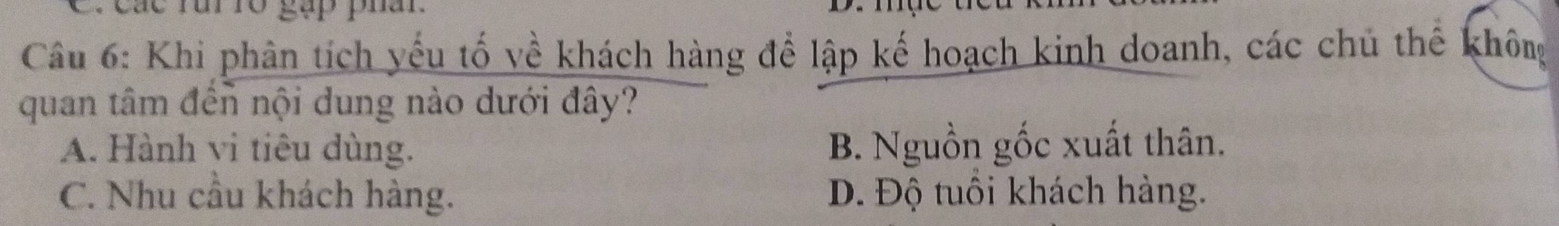 các rui ró gặp phâr
Câu 6: Khi phân tích yếu tố về khách hàng để lập kế hoạch kinh doanh, các chủ thể không
quan tâm đến nội dung nào dưới đây?
A. Hành vi tiêu dùng. B. Nguồn gốc xuất thân.
C. Nhu cầu khách hàng. D. Độ tuổi khách hàng.