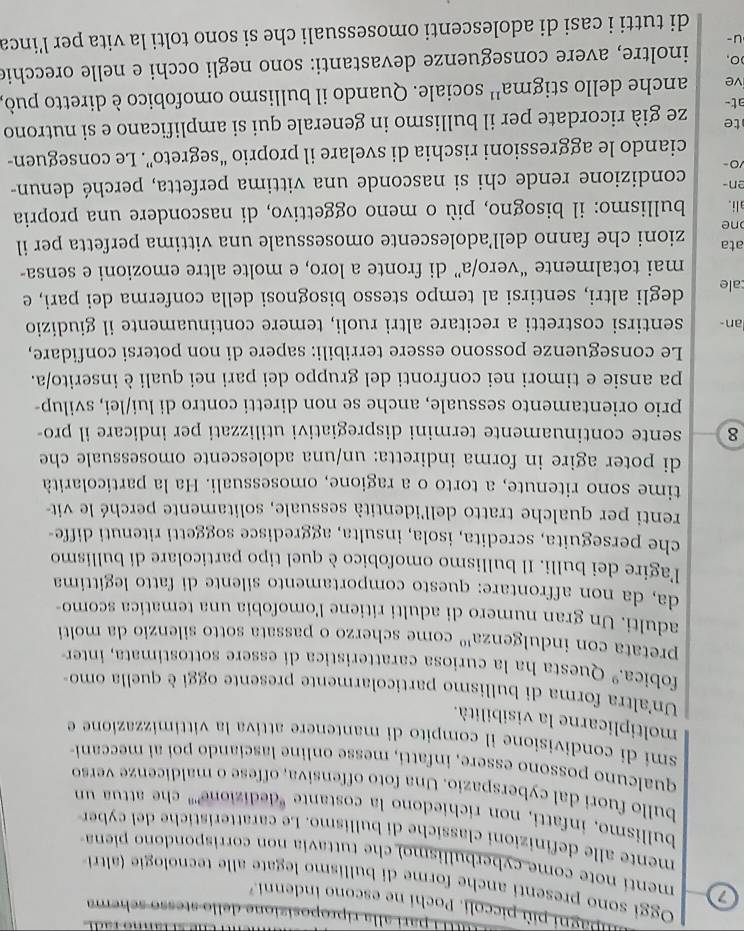 pari alla riproposizione dello stesso schema
p agni più piccoli. Pochi ne escono indenni.
Oggi sono presenti anche forme di bullismo legate alle tecnologi (altri
7 mentí note come cyberbullismo) che tuttavia non corrispondono piena
mente alle definizioni classich e di bullismo. Le caratterist    e de  cy br
bullismo, infatti, non richiedono la costante "dedizione''' che attua un
bullo fuori dal cyberspazio. Una foto offensiva, offese o maldicenze verso
qualcuno possono essere, infatti, messe online lasciando poi ai meccani-
smi di condivisione il compito di mantenere attiva la vittimizzazione e
moltiplicarne la visibilità.
Un altra forma di bullismo particolarmente presente oggi è quella omo-
fobica.º Questa ha la curiosa caratteristica di essere sottostimata, inter
pretata con indulgenza'' come scherzo o passata sotto silenzio da molti
adulti. Un gran numero di adulti ritiene l'omofobia una tematica scomo-
da, da non affrontare: questo comportamento silente di fatto legittima
l'agire dei bulli. Il bullismo omofobico è quel tipo particolare di bullismo
che perseguita, scredita, isola, insulta, aggredisce soggetti ritenuti diffe-
renti per qualche tratto dell'identità sessuale, solitamente perché le vit-
time sono ritenute, a torto o a ragione, omosessuali. Ha la particolarità
di poter agire in forma indiretta: un/una adolescente omosessuale che
8 sente continuamente termini dispregiativi utilizzati per indicare il pro-
prio orientamento sessuale, anche se non diretti contro di lui/lei, svilup-
pa ansie e timori nei confronti del gruppo dei pari nei quali è inserito/a.
Le conseguenze possono essere terribili: sapere di non potersi confidare,
lan- sentirsi costretti a recitare altri ruoli, temere continuamente il giudizio
cale degli altri, sentirsi al tempo stesso bisognosi della conferma dei pari, e
mai totalmente “vero/a” di fronte a loro, e molte altre emozioni e sensa-
ata zioni che fanno dell’adolescente omosessuale una vittima perfetta per il
ne
ali. bullismo: il bisogno, più o meno oggettivo, di nascondere una propria
en- condizione rende chi si nasconde una vittima perfetta, perché denun-
10
ciando le aggressioni rischia di svelare il proprio “segreto”. Le conseguen-
te
at- ze già ricordate per il bullismo in generale qui si amplificano e si nutrono
ive anche dello stigma^(11) sociale. Quando il bullismo omofobico è diretto può,
)O, inoltre, avere conseguenze devastanti: sono negli occhi e nelle orecchie
u-
di tutti i casi di adolescenti omosessuali che si sono tolti la vita per l’inca