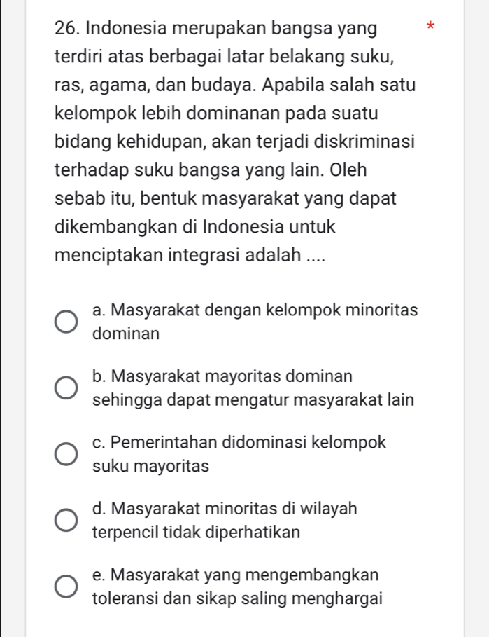 Indonesia merupakan bangsa yang *
terdiri atas berbagai latar belakang suku,
ras, agama, dan budaya. Apabila salah satu
kelompok lebih dominanan pada suatu
bidang kehidupan, akan terjadi diskriminasi
terhadap suku bangsa yang lain. Oleh
sebab itu, bentuk masyarakat yang dapat
dikembangkan di Indonesia untuk
menciptakan integrasi adalah ....
a. Masyarakat dengan kelompok minoritas
dominan
b. Masyarakat mayoritas dominan
sehingga dapat mengatur masyarakat lain
c. Pemerintahan didominasi kelompok
suku mayoritas
d. Masyarakat minoritas di wilayah
terpencil tidak diperhatikan
e. Masyarakat yang mengembangkan
toleransi dan sikap saling menghargai