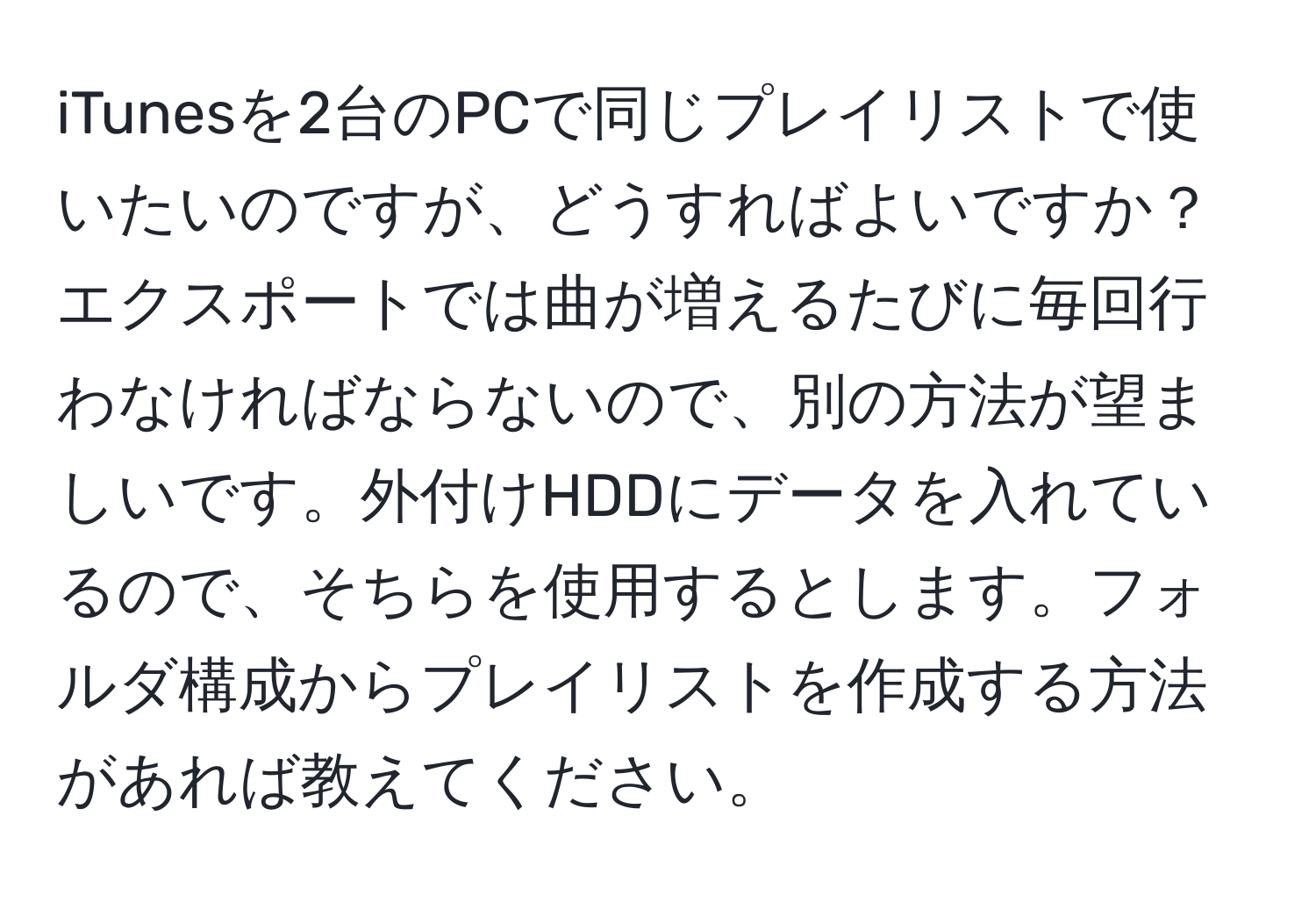 iTunesを2台のPCで同じプレイリストで使いたいのですが、どうすればよいですか？エクスポートでは曲が増えるたびに毎回行わなければならないので、別の方法が望ましいです。外付けHDDにデータを入れているので、そちらを使用するとします。フォルダ構成からプレイリストを作成する方法があれば教えてください。