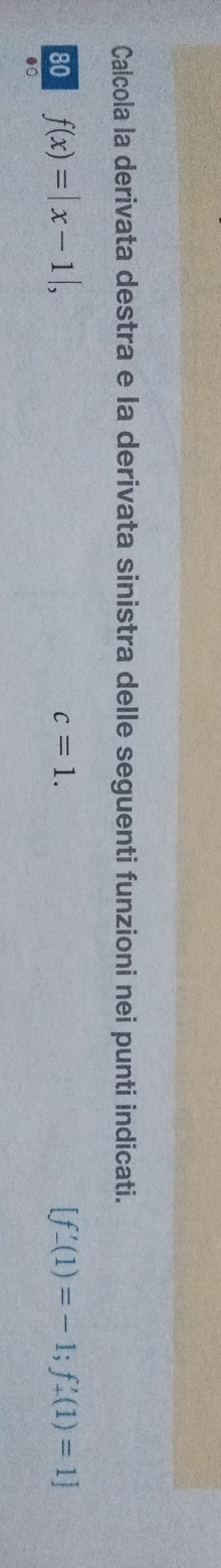 Calcola la derivata destra e la derivata sinistra delle seguenti funzioni nei punti indicati.
c=1. 
80 f(x)=|x-1|, [f'-(1)=-1;f'_+(1)=1]
●0