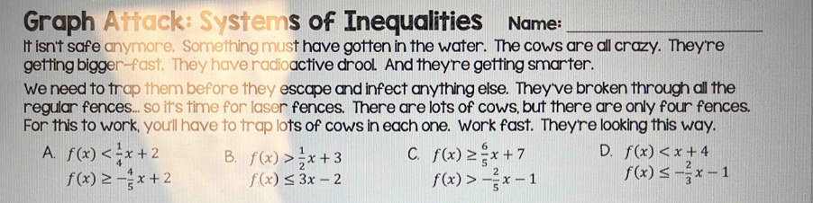 Graph Attack: Systems of Inequalities Name:_
It isn't safe anymore. Something must have gotten in the water. The cows are all crazy. They're
getting bigger-fast. They have radioactive drool. And they're getting smarter.
We need to trap them before they escape and infect anything else. They've broken through all the
regular fences... so it's time for laser fences. There are lots of cows, but there are only four fences.
For this to work, you'll have to trap lots of cows in each one. Work fast. They're looking this way.
A. f(x) B. f(x)> 1/2 x+3 C. f(x)≥  6/5 x+7 D. f(x)
f(x)≥ - 4/5 x+2 f(x)≤ 3x-2 f(x)>- 2/5 x-1 f(x)≤ - 2/3 x-1