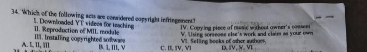 Which of the following acts are considered copyright infringement?
I. Downloaded YT videos for teaching
IV. Copying piece of music without owner's consent
II. Reproduction of MIL module
V. Using someone else's work and claim as your own
III. Installing copyrighted software
VI. Selling books of other authors
A. I, lI, IIl B. I, III, V C. II, IV, VI D. IV, V, VI