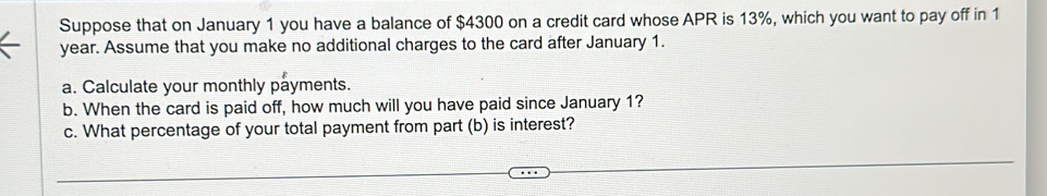 Suppose that on January 1 you have a balance of $4300 on a credit card whose APR is 13%, which you want to pay off in 1
year. Assume that you make no additional charges to the card after January 1. 
a. Calculate your monthly payments. 
b. When the card is paid off, how much will you have paid since January 1? 
c. What percentage of your total payment from part (b) is interest?