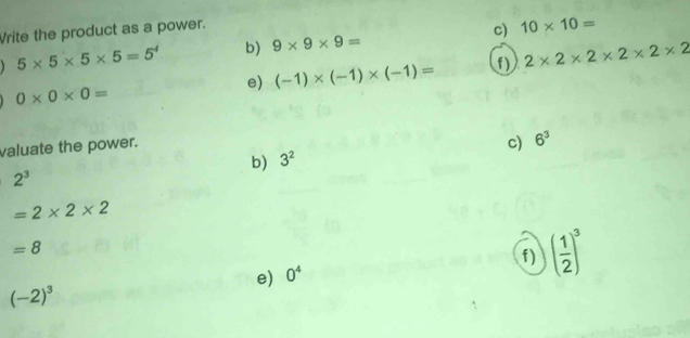 Vrite the product as a power.
5* 5* 5* 5=5^4 b) 9* 9* 9= c) 10* 10=
e) (-1)* (-1)* (-1)= f) 2* 2* 2* 2* 2* 2
0* 0* 0=
valuate the power. 
c) 
b) 3^2 6^3
2^3
=2* 2* 2
=8
f) ( 1/2 )^3
e) 0^4
(-2)^3