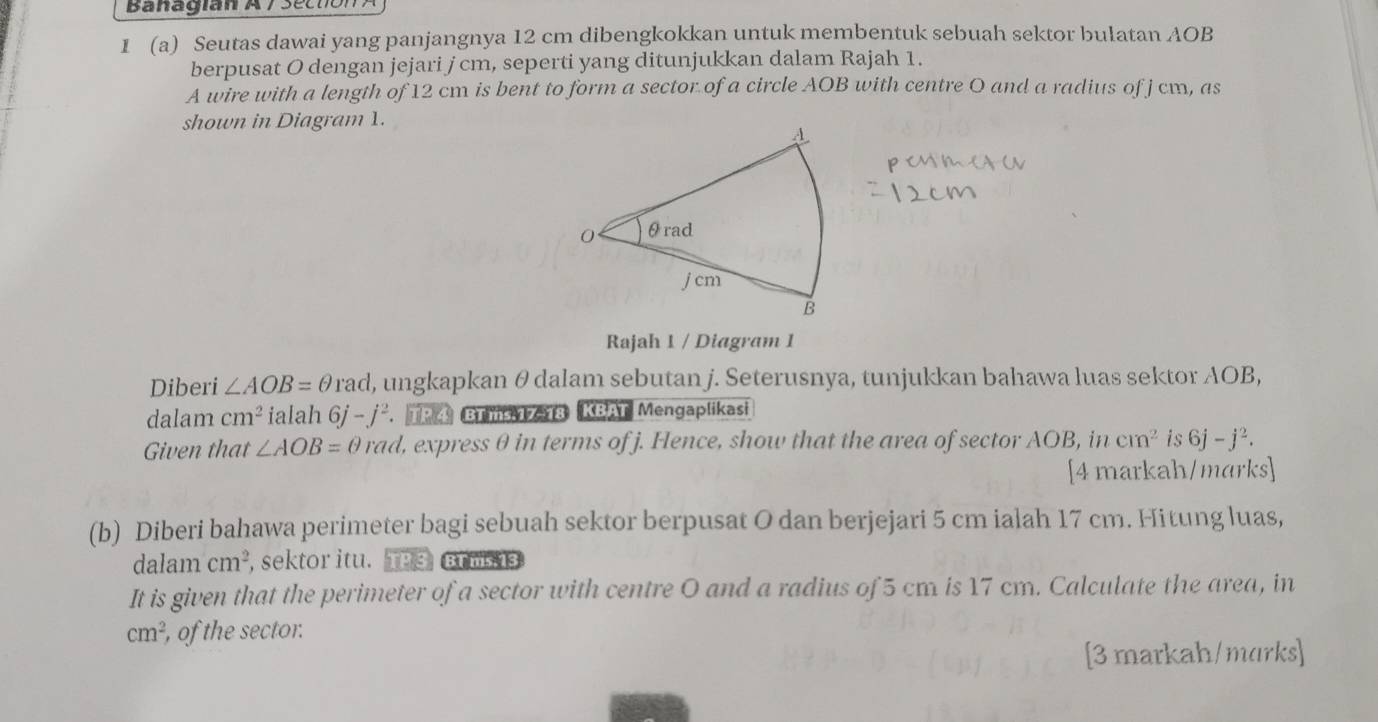 Banagian A 7 Section A 
I (a) Seutas dawai yang panjangnya 12 cm dibengkokkan untuk membentuk sebuah sektor bulatan AOB
berpusat O dengan jejari j cm, seperti yang ditunjukkan dalam Rajah 1. 
A wire with a length of 12 cm is bent to form a sector of a circle AOB with centre O and a radius of j cm, as 
shown in Diagram 1. 
Rajah 1 / Diagram 1 
Diberi ∠ AOB=θ rad , ungkapkan θ dalam sebutan j. Seterusnya, tunjukkan bahawa luas sektor AOB, 
dalam cm^2 ialah 6j-j^2. TP ④ BT ms 17-18 KBAT Mengaplikasi 
Given that ∠ AOB=θ rad , express θ in terms of j. Hence, show that the area of sector AOB, in cm^2 is 6j-j^2. 
[4 markah/marks] 
(b) Diberi bahawa perimeter bagi sebuah sektor berpusat O dan berjejari 5 cm ialah 17 cm. Hitung luas, 
dalam cm^2 , sektor itu. TP3 BT ms 13 
It is given that the perimeter of a sector with centre O and a radius of 5 cm is 17 cm. Calculate the area, in
cm^2 , of the sector. 
[3 markah/marks]