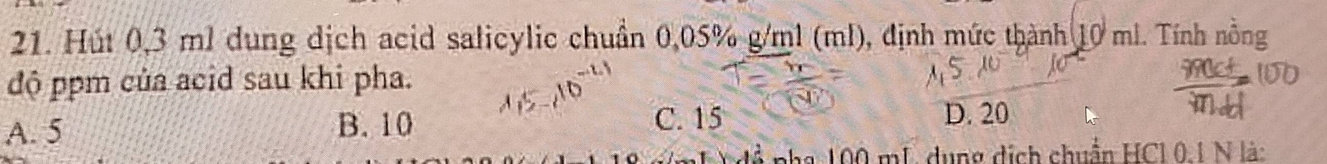 Hút 0,3 ml dung dịch acid salicylic chuẩn 0,05% g/ml (ml), định mức thành 10 ml. Tính nồng
độ ppm của acid sau khi pha.
B. 10 C. 15
A. 5 D. 20
15 pha 100 mL dụng dịch chuẩn HCl 0.1 N là: