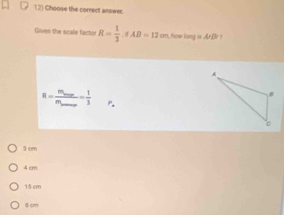 Choose the correct answer.
Given the scale factor R= 1/3  AB=12cm , how long is At Br ?
R=frac m_maxm_s_max= 1/3  P.
3 cm
4 cm
15 cm
8 cm