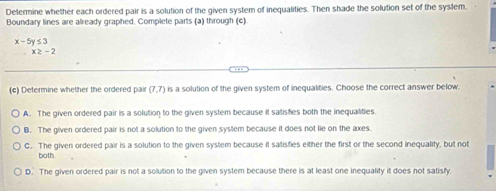 Determine whether each ordered pair is a solution of the given system of inequalities. Then shade the solution set of the system.
Boundary lines are already graphed. Complete parts (a) through (c).
x-5y≤ 3
x≥ -2
(c) Determine whether the ordered pair (7,7) is a solution of the given system of inequalities. Choose the correct answer below.
A. The given ordered pair is a solution to the given system because it satisfies both the inequalities.
B. The given ordered pair is not a solution to the given system because it does not lie on the axes.
C. The given ordered pair is a solution to the given system because it satisfies either the first or the second inequality, but not
both
D. The given ordered pair is not a solution to the given system because there is at least one inequality it does not satisfy.