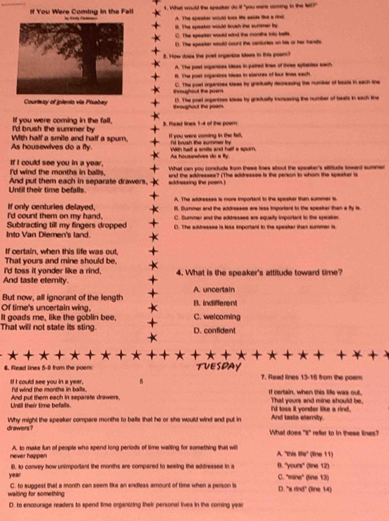 If You Were Coming in the Fall  f. What would the speaker do if "you were coming in the lall?"
A. The speaker would toee We eaide the a 1ind
s. The speaker would brush the summer by
C. The speaker would wind the months into balls.
D. The speaker would cound the centuries on his or her hands.
2. How does the poet organize ideas in this poem?
A. The post organipes ideas in paired lines of three syltables each
f. The poet organizes iisas in stanzas of lour linas each
C. The poet organizes kloas by gradually decreasing the number of beats in each the
throughout the poem.
Courtezy of jplenio via Pisabay throughout the poam. D. The poet organtzes seas by gradually increasing the number of beats in each tine
If you were coming in the fall,
I'd brush the summer by 3. Ftead lines 1-4 of the poem
With half a smile and half a spum, If you were coming in the fall,
As housewives do a fly. 'd brush the summer by With hall a smile and half a spurn.
As housswives do a fty
If I could see you in a year, What can you conclude from these lines about the speaker's aititude toward summen
I'd wind the months in balls.
And put them each in separate drawers, addreasing the peem . and the addressee? (The addressee is the person to whom the speaker is
Until their time befalls.
A. The addressee is more important to the speaker than summer is
If only centuries delayed, B. Bummer and the addresseo are less important to the speaker than a fly is
I'd count them on my hand, C. Summer and the addressee are equally importart to the speaker.
Subtracting till my fingers dropped D. The addressee is leas important to the speaker than summer is
Into Van Diemen's land.
If certain, when this life was out,
That yours and mine should be,
I'd toss it yonder like a rind, 4. What is the speaker's attitude toward time?
And taste elemity.
A. uncertain
But now, all ignorant of the length
Of time's uncertain wing, B. indifferent
It goads me, like the goblin bee, C. welcoming
That will not state its sting. D. confident
   
6. Read lines 5-9 from the poem:  a 7. Read lines 13-16 from the poem
If I could see you in a year, 5
I'd wind the months in balls. If certain, when this life was oul.
And put them each in separate drawers.
Until their time befalls. That yours and mine should be,
I'd toss it yonder like a rind,
Why might the speaker compare months to balls that he or she would wind and put in And taste eterity.
drawers ? What does "it" refer to in these lines?
A. to make fun of people who spend long periods of time waiting for something that will
never happen A. "this 80° (line 11)
B. to convey how unimportant the months are compared to seeing the eddressee in a B. ” rours° (line 12)
year C. 'mine' (line 13)
C. to suggest that a month can seem like an endless amount of time when a person is D. ^circ Bdind°
waiting for something  (line 14)
D. to encourage readers to spend time organizing their personal lives in the coming year