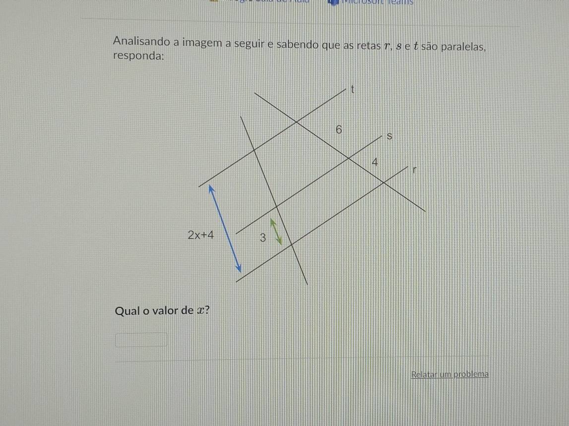 osont reams 
Analisando a imagem a seguir e sabendo que as retas r, 8 e t são paralelas, 
responda:
t
6
s
4
「
2x+4 3
Qual o valor de x? 
Relatar um problema