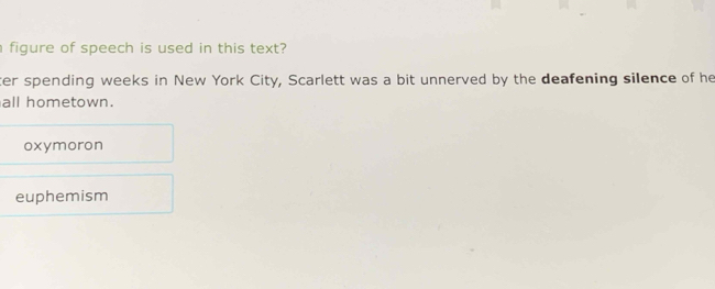 figure of speech is used in this text?
ter spending weeks in New York City, Scarlett was a bit unnerved by the deafening silence of he
all hometown.
oxymoron
euphemism