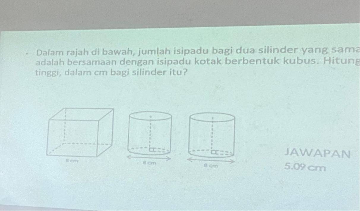 Dalam rajah di bawah, jumlah isipadu bagi dua silinder yang sama 
adalah bersamaan dengan isipadu kotak berbentuk kubus. Hitung 
tinggi, dalam cm bagi silinder itu? 
JAWAPAN
5.09 cm