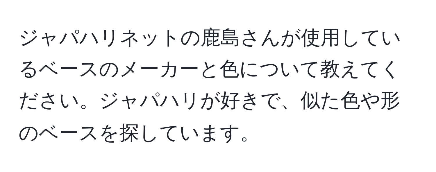 ジャパハリネットの鹿島さんが使用しているベースのメーカーと色について教えてください。ジャパハリが好きで、似た色や形のベースを探しています。