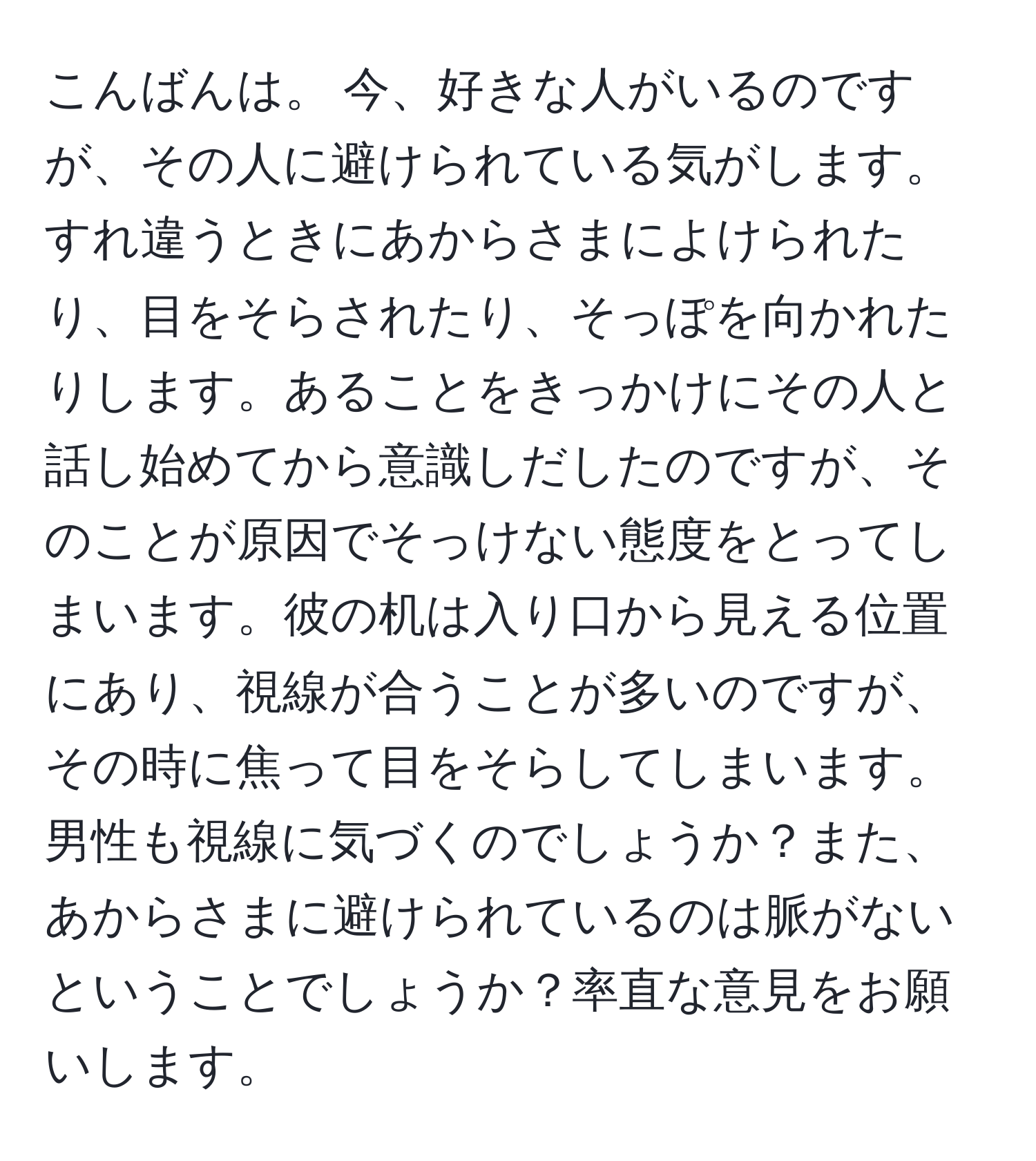 こんばんは。 今、好きな人がいるのですが、その人に避けられている気がします。すれ違うときにあからさまによけられたり、目をそらされたり、そっぽを向かれたりします。あることをきっかけにその人と話し始めてから意識しだしたのですが、そのことが原因でそっけない態度をとってしまいます。彼の机は入り口から見える位置にあり、視線が合うことが多いのですが、その時に焦って目をそらしてしまいます。男性も視線に気づくのでしょうか？また、あからさまに避けられているのは脈がないということでしょうか？率直な意見をお願いします。