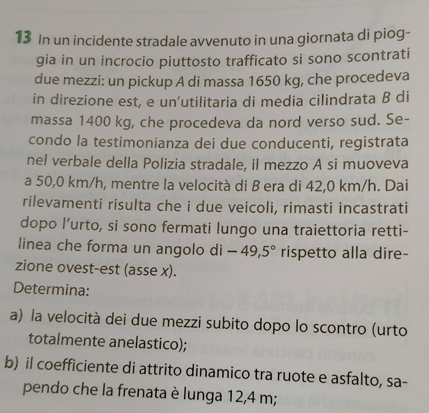 In un incidente stradale avvenuto in una giornata di piog- 
gia in un incrocio piuttosto trafficato si sono scontrati 
due mezzi: un pickup A di massa 1650 kg, che procedeva 
in direzione est, e un'utilitaria di media cilindrata B di 
massa 1400 kg, che procedeva da nord verso sud. Se- 
condo la testimonianza dei due conducenti, registrata 
nel verbale della Polizia stradale, il mezzo A si muoveva 
a 50,0 km/h, mentre la velocità di B era di 42,0 km/h. Dai 
rilevamenti risulta che i due veicoli, rimasti incastrati 
dopo l’urto, si sono fermati lungo una traiettoria retti- 
linea che forma un angolo di -49,5° rispetto alla dire- 
zione ovest-est (asse x). 
Determina: 
a) la velocità dei due mezzi subito dopo lo scontro (urto 
totalmente anelastico); 
b) il coefficiente di attrito dinamico tra ruote e asfalto, sa- 
pendo che la frenata è lunga 12,4 m;