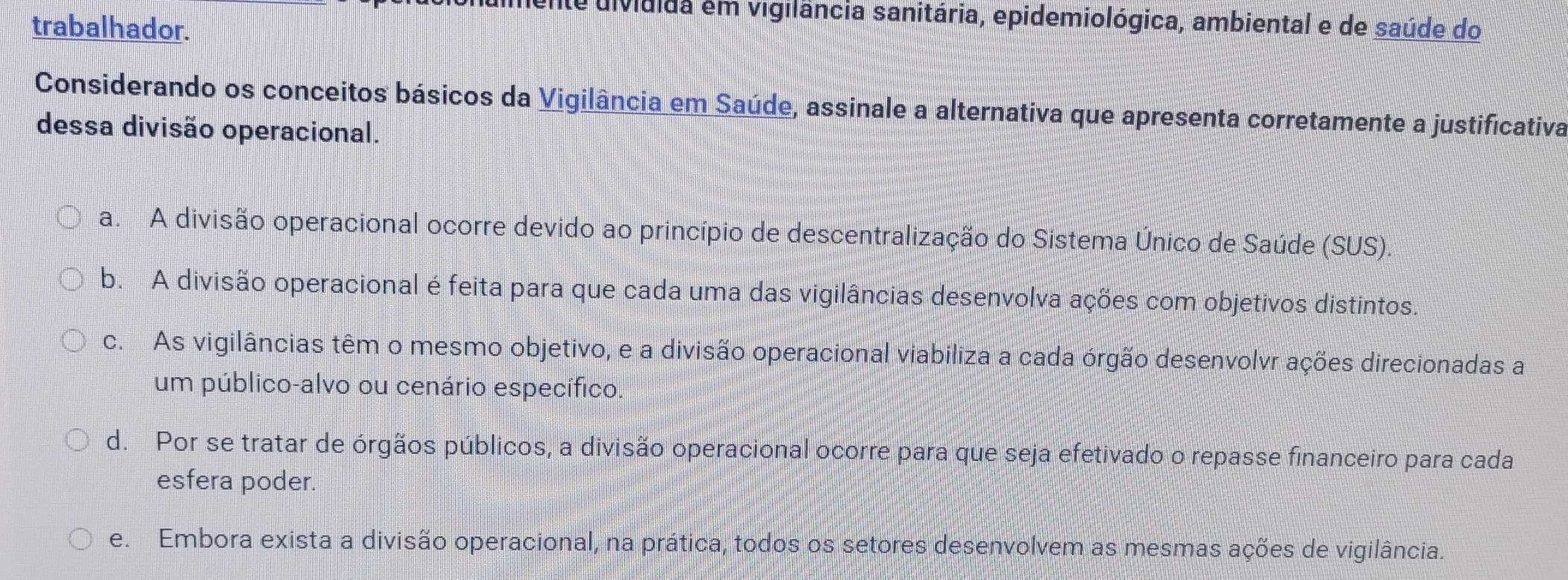 uividida em vigilância sanitária, epidemiológica, ambiental e de saúde do
trabalhador.
Considerando os conceitos básicos da Vigilância em Saúde, assinale a alternativa que apresenta corretamente a justificativa
dessa divisão operacional.
a. A divisão operacional ocorre devido ao princípio de descentralização do Sistema Único de Saúde (SUS).
b. A divisão operacional é feita para que cada uma das vigilâncias desenvolva ações com objetivos distintos.
c. As vigilâncias têm o mesmo objetivo, e a divisão operacional viabiliza a cada órgão desenvolvr ações direcionadas a
um público-alvo ou cenário específico.
d. Por se tratar de órgãos públicos, a divisão operacional ocorre para que seja efetivado o repasse financeiro para cada
esfera poder.
e. Embora exista a divisão operacional, na prática, todos os setores desenvolvem as mesmas ações de vigilância.