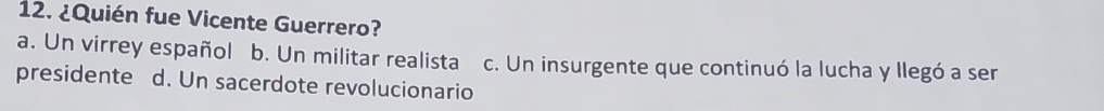 ¿Quién fue Vicente Guerrero?
a. Un virrey español b. Un militar realista c. Un insurgente que continuó la lucha y llegó a ser
presidente d. Un sacerdote revolucionario