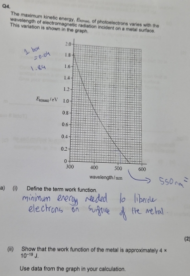 The maximum kinetic energy, Exea, of photoelectrons varies with the 
wavelength of electromagnetic radiation incident on a metal surface. 
This variation is shown in the graph. 
a) (i) Define the term work function. 
(2) 
(ii) Show that the work function of the metal is approximately 4 ×
10^(-19)J. 
Use data from the graph in your calculation.