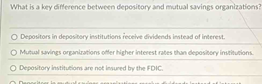 What is a key difference between depository and mutual savings organizations?
Depositors in depository institutions receive dividends instead of interest.
Mutual savings organizations offer higher interest rates than depository institutions.
Depository institutions are not insured by the FDIC.